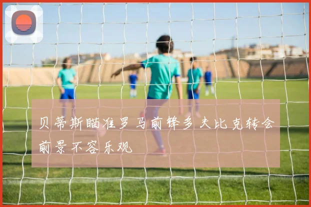 贝蒂斯瞄准罗马前锋多夫比克转会前景不容乐观
