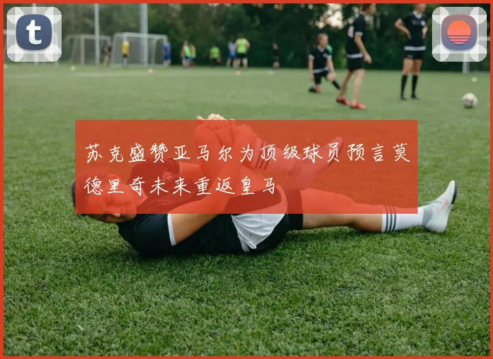 苏克盛赞亚马尔为顶级球员预言莫德里奇未来重返皇马