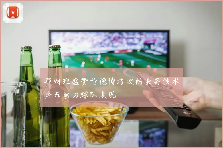 邓利维盛赞伦德博格攻防兼备技术全面助力球队表现
