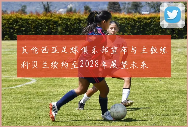瓦伦西亚足球俱乐部宣布与主教练科贝兰续约至2028年展望未来