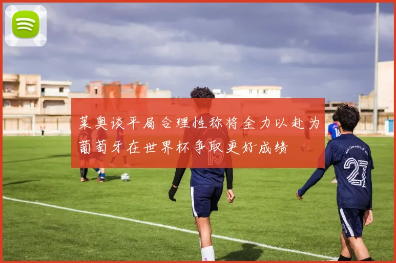 莱奥谈平局合理性称将全力以赴为葡萄牙在世界杯争取更好成绩