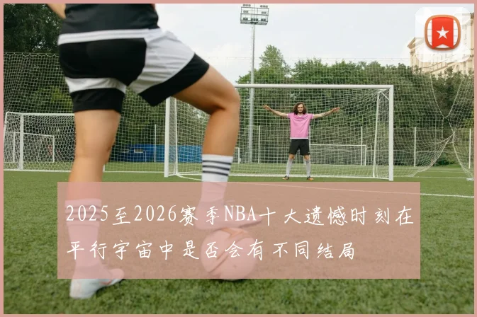 2025至2026赛季NBA十大遗憾时刻在平行宇宙中是否会有不同结局