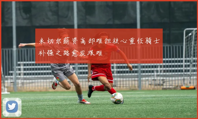 米切尔薪资高却难担核心重任骑士补强之路愈发艰难