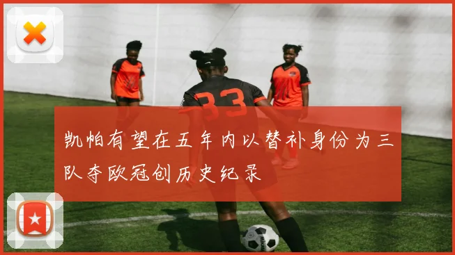 凯帕有望在五年内以替补身份为三队夺欧冠创历史纪录