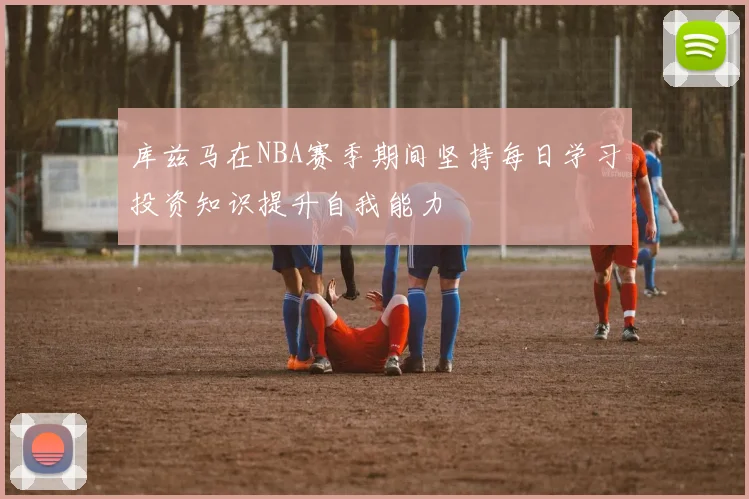库兹马在NBA赛季期间坚持每日学习投资知识提升自我能力