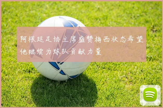 阿根廷足协主席盛赞梅西状态希望他继续为球队贡献力量
