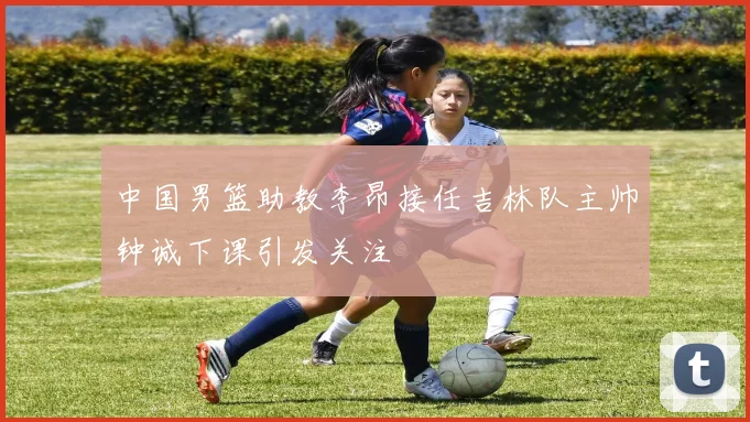 中国男篮助教李昂接任吉林队主帅钟诚下课引发关注
