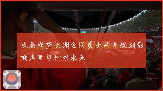 浓眉渴望长期合同勇士两年规划影响库里与科尔未来