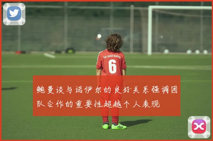 鲍曼谈与诺伊尔的良好关系强调团队合作的重要性超越个人表现