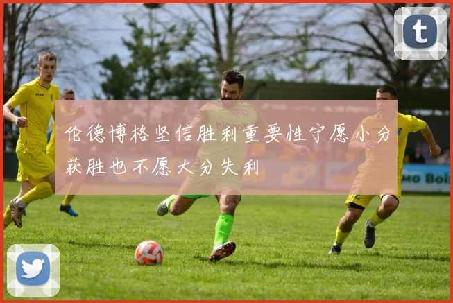 伦德博格坚信胜利重要性宁愿小分获胜也不愿大分失利