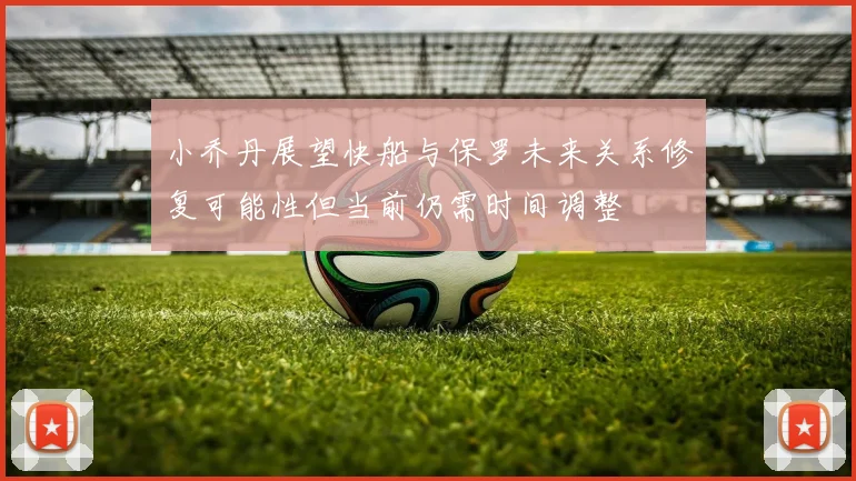 小乔丹展望快船与保罗未来关系修复可能性但当前仍需时间调整