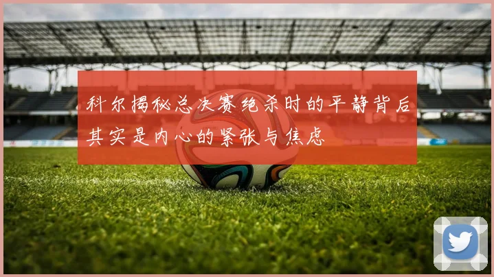科尔揭秘总决赛绝杀时的平静背后其实是内心的紧张与焦虑