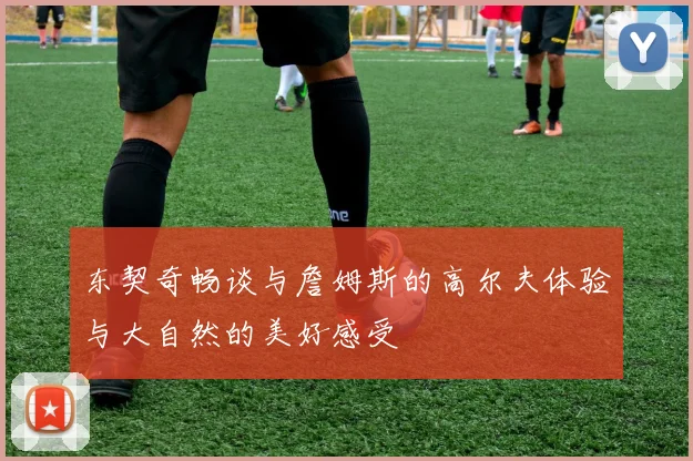 东契奇畅谈与詹姆斯的高尔夫体验与大自然的美好感受