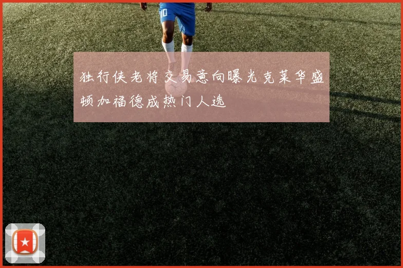 独行侠老将交易意向曝光克莱华盛顿加福德成热门人选