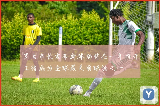 罗马市长宣布新球场将在一年内开工将成为全球最美丽球场之一