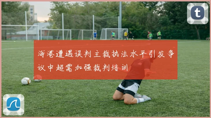 海港遭遇误判主裁执法水平引发争议中超需加强裁判培训