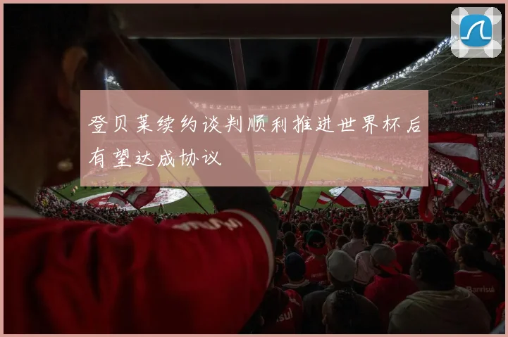 登贝莱续约谈判顺利推进世界杯后有望达成协议