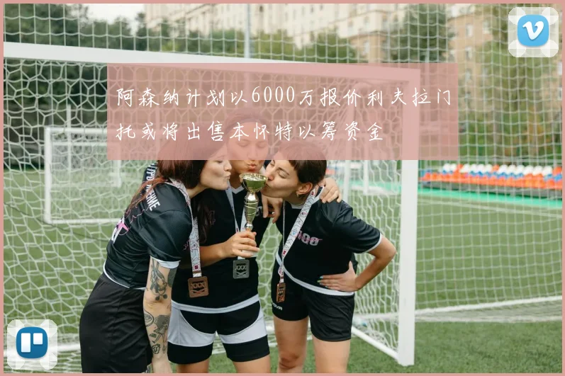 阿森纳计划以6000万报价利夫拉门托或将出售本怀特以筹资金