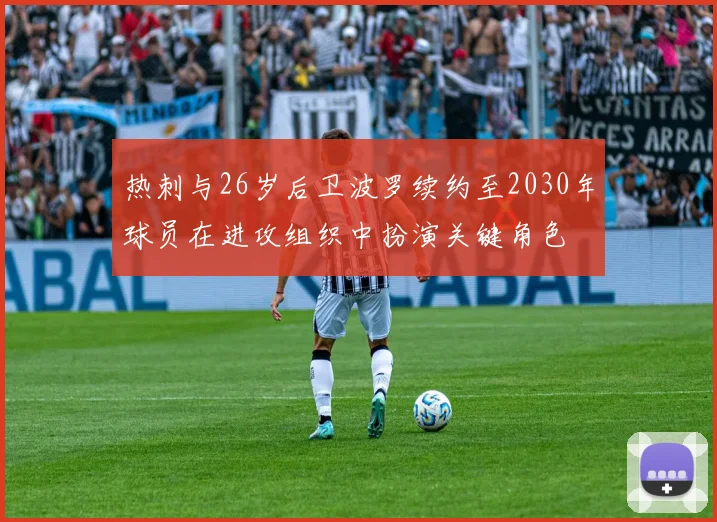 热刺与26岁后卫波罗续约至2030年球员在进攻组织中扮演关键角色