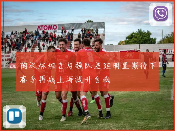 陶汉林坦言与强队差距明显期待下赛季再战上海提升自我