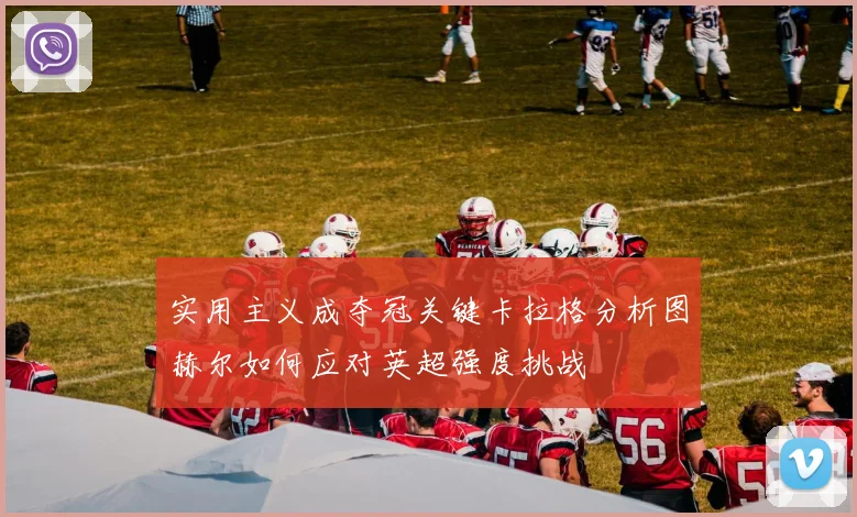 实用主义成夺冠关键卡拉格分析图赫尔如何应对英超强度挑战