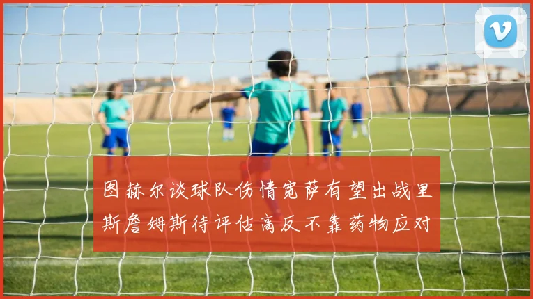 图赫尔谈球队伤情宽萨有望出战里斯詹姆斯待评估高反不靠药物应对