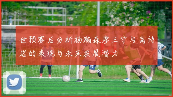 世预赛后分析杨瀚森廖三宁与高诗岩的表现与未来发展潜力