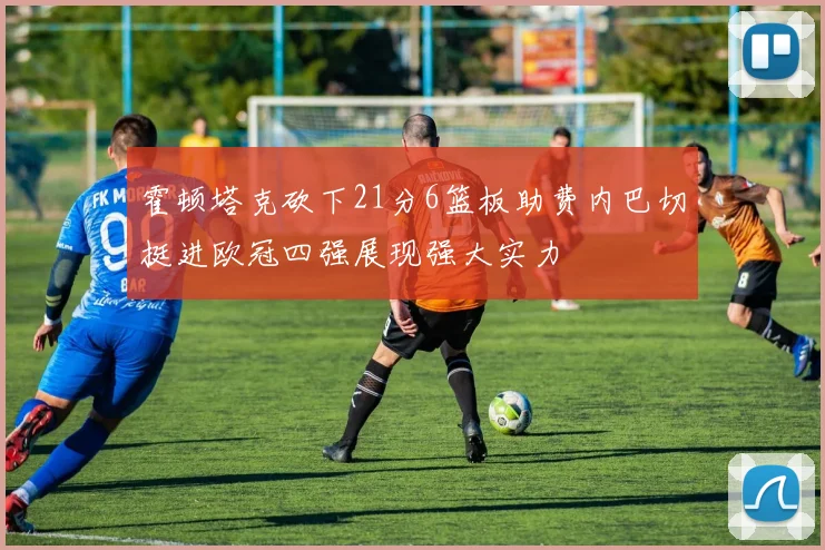 霍顿塔克砍下21分6篮板助费内巴切挺进欧冠四强展现强大实力