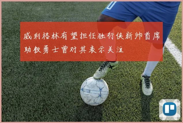 威利格林有望担任独行侠新帅首席助教勇士曾对其表示关注