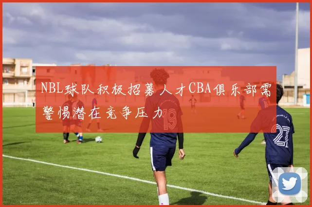 NBL球队积极招募人才CBA俱乐部需警惕潜在竞争压力