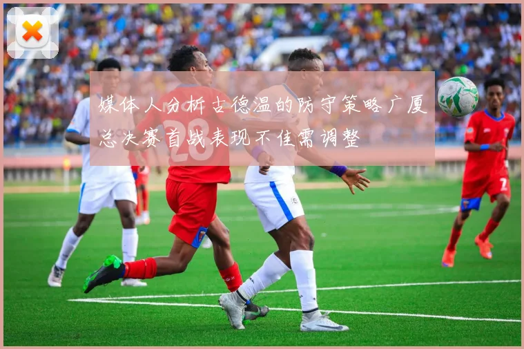 媒体人分析古德温的防守策略广厦总决赛首战表现不佳需调整